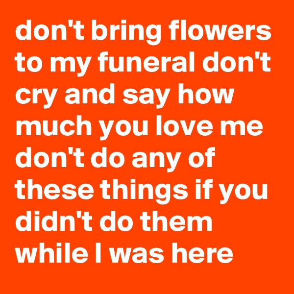 don't bring flowers to my funeral don't cry and say how much you love me don't do any of these things if you didn't do them while I was here