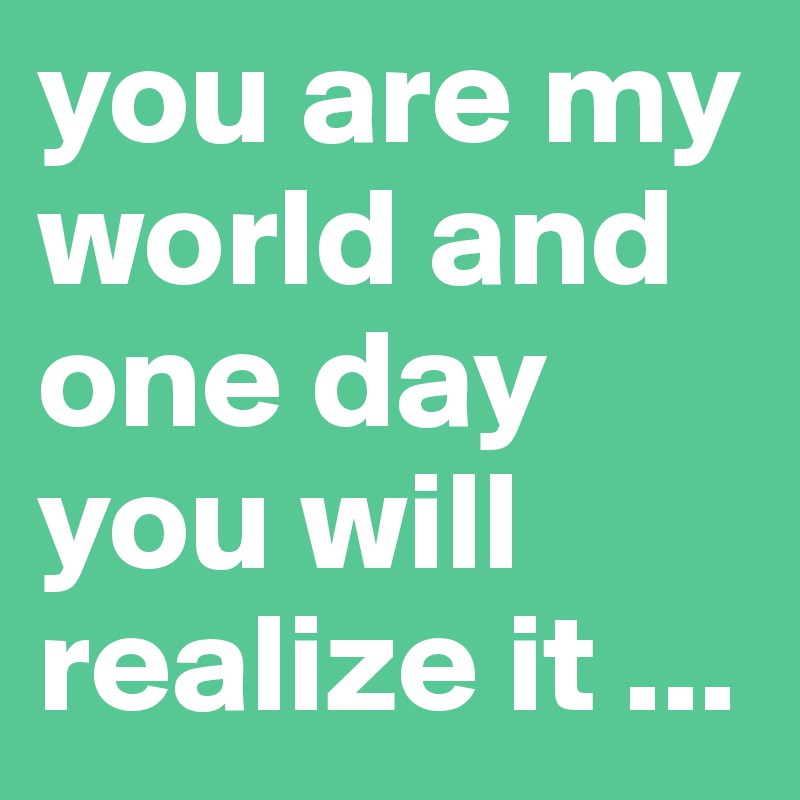 you are my world and one day you will realize it ...