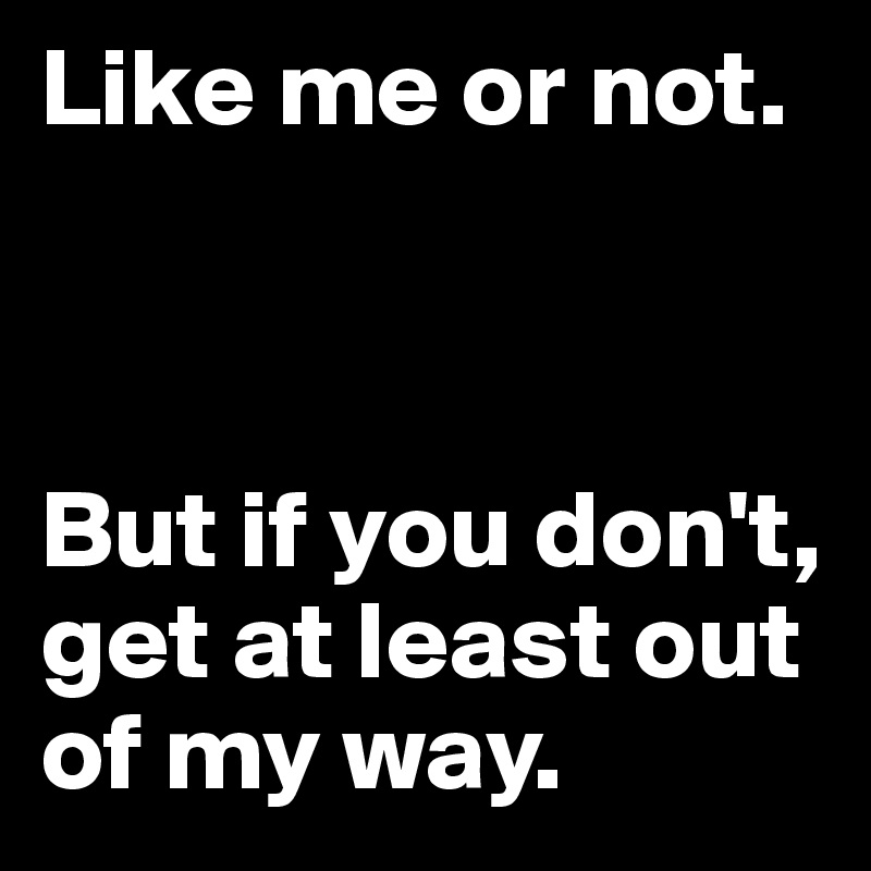 Like me or not.



But if you don't, get at least out of my way.