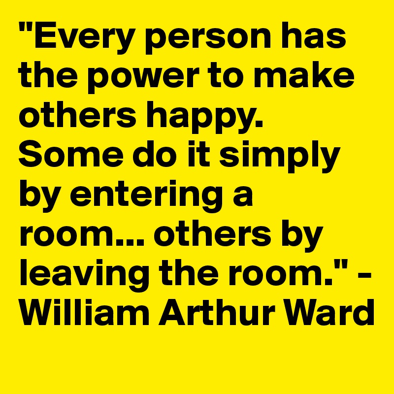 "Every person has the power to make others happy. Some do it simply by entering a room... others by leaving the room." - William Arthur Ward
