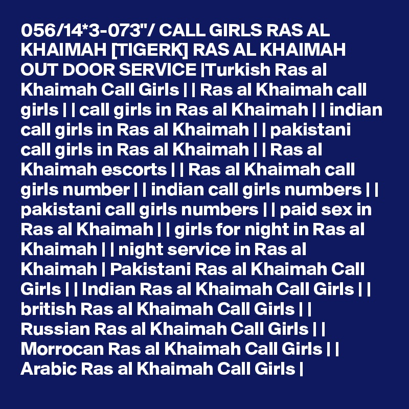 056/14*3-073"/ CALL GIRLS RAS AL KHAIMAH [TIGERK] RAS AL KHAIMAH OUT DOOR SERVICE |Turkish Ras al Khaimah Call Girls | | Ras al Khaimah call girls | | call girls in Ras al Khaimah | | indian call girls in Ras al Khaimah | | pakistani call girls in Ras al Khaimah | | Ras al Khaimah escorts | | Ras al Khaimah call girls number | | indian call girls numbers | | pakistani call girls numbers | | paid sex in Ras al Khaimah | | girls for night in Ras al Khaimah | | night service in Ras al Khaimah | Pakistani Ras al Khaimah Call Girls | | Indian Ras al Khaimah Call Girls | | british Ras al Khaimah Call Girls | | Russian Ras al Khaimah Call Girls | | Morrocan Ras al Khaimah Call Girls | | Arabic Ras al Khaimah Call Girls |