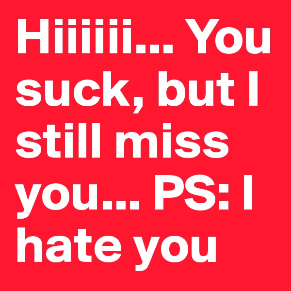 Hiiiiii... You suck, but I still miss you... PS: I hate you