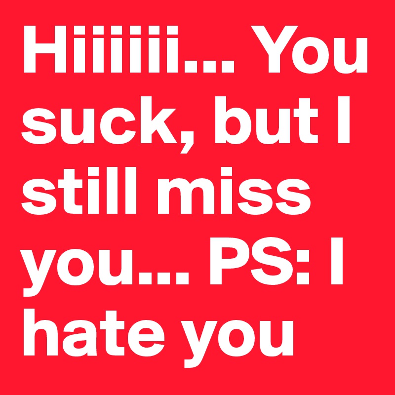 Hiiiiii... You suck, but I still miss you... PS: I hate you