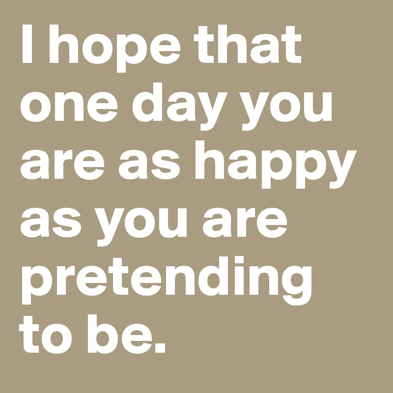 I hope that one day you are as happy as you are pretending to be. 
