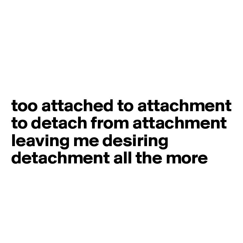 




too attached to attachment to detach from attachment leaving me desiring detachment all the more


