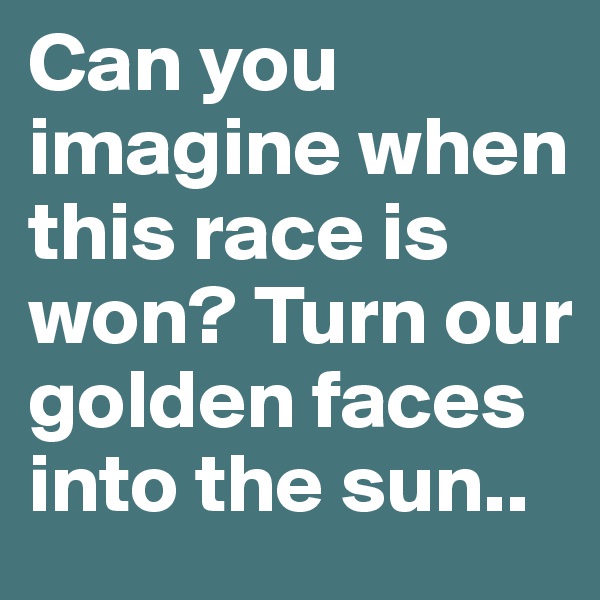 Can you imagine when this race is won? Turn our golden faces into the sun..