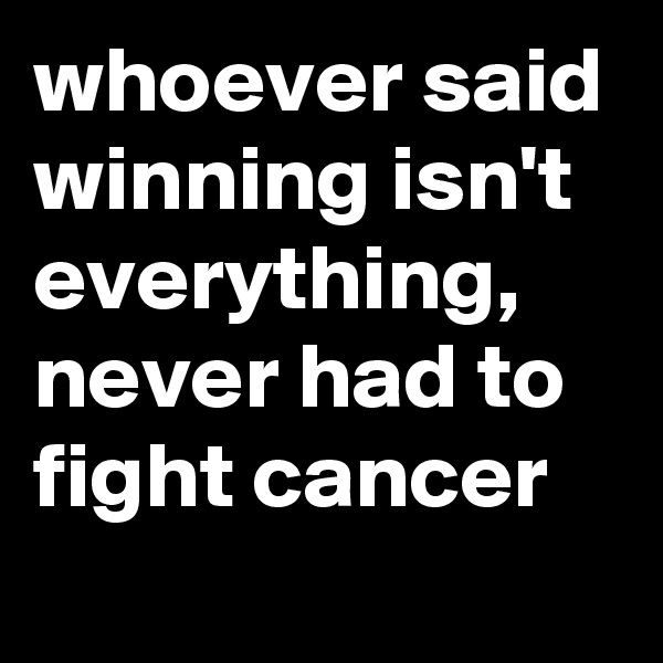 whoever said winning isn't everything, never had to fight cancer