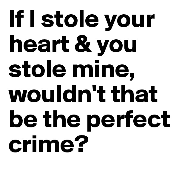 If I stole your heart & you stole mine, wouldn't that be the perfect crime?