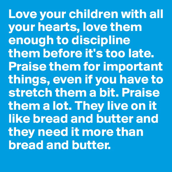 Love your children with all your hearts, love them enough to discipline them before it's too late. Praise them for important things, even if you have to stretch them a bit. Praise them a lot. They live on it like bread and butter and they need it more than bread and butter.