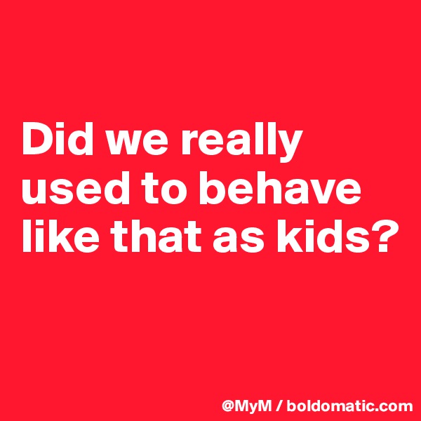

Did we really used to behave like that as kids?

