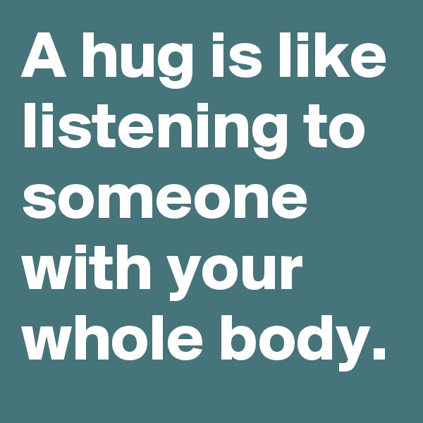 A hug is like listening to someone with your whole body.
