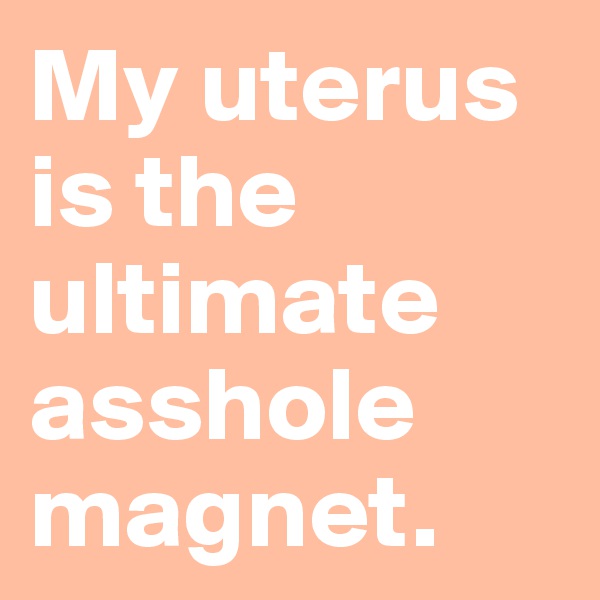 My uterus is the ultimate asshole magnet.