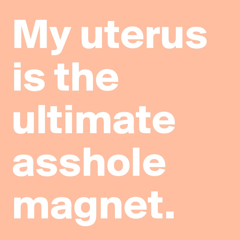 My uterus is the ultimate asshole magnet.
