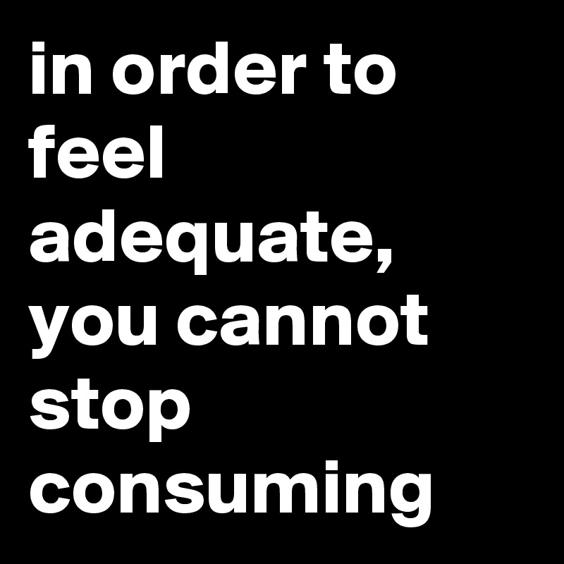 in order to feel adequate, you cannot stop consuming