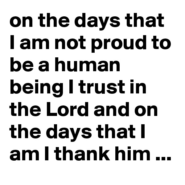 on the days that I am not proud to be a human being I trust in the Lord and on the days that I am I thank him ...