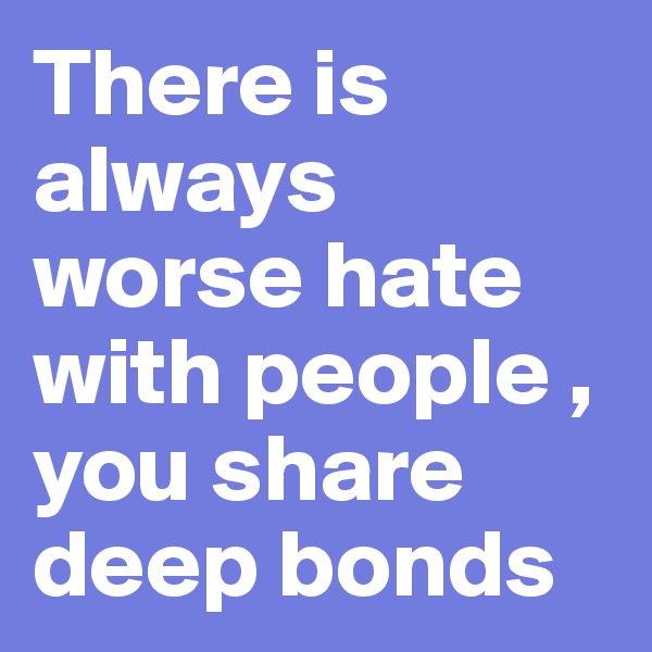 There is always worse hate with people , you share deep bonds 
