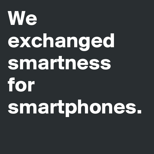 We exchanged smartness for smartphones.