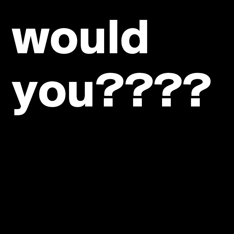 would you????