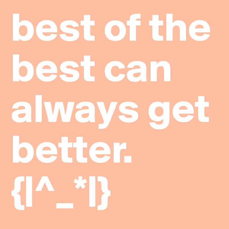 best of the best can always get better. 
{|^_*|}