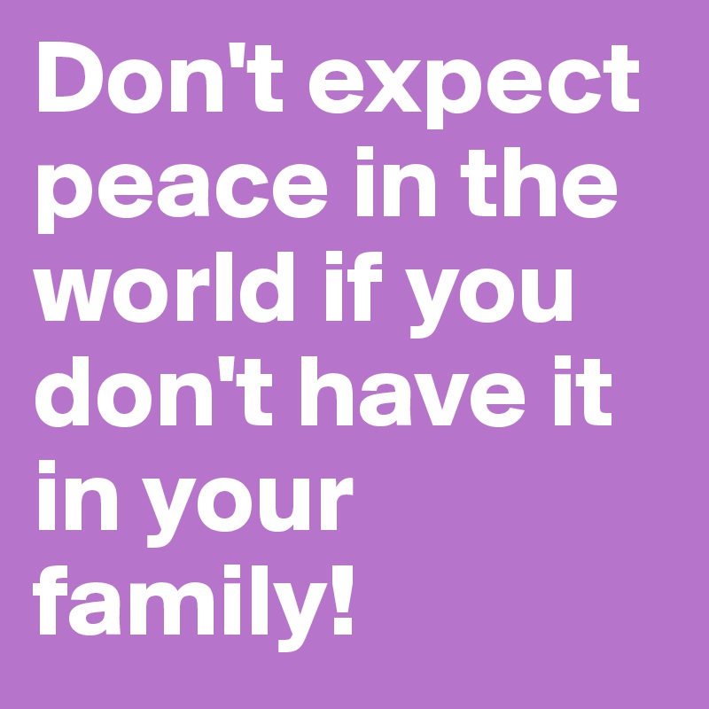 Don't expect peace in the world if you don't have it in your family! 