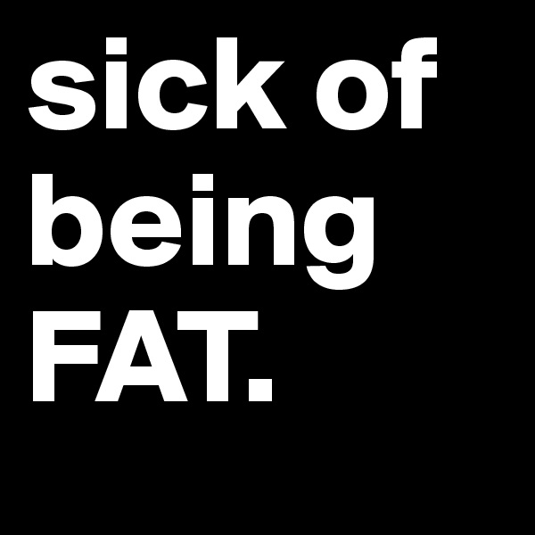 sick of being FAT. 