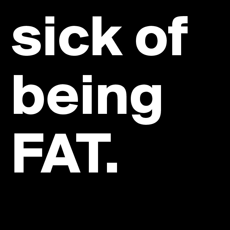 sick of being FAT. 