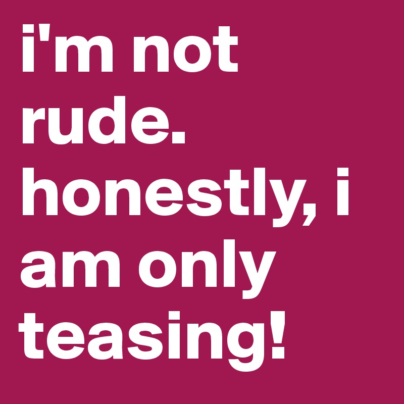 i'm not rude.
honestly, i am only teasing!