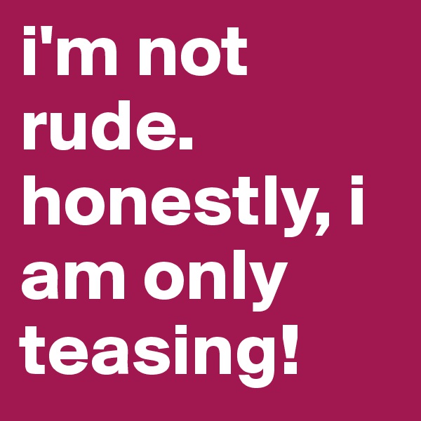 i'm not rude.
honestly, i am only teasing!