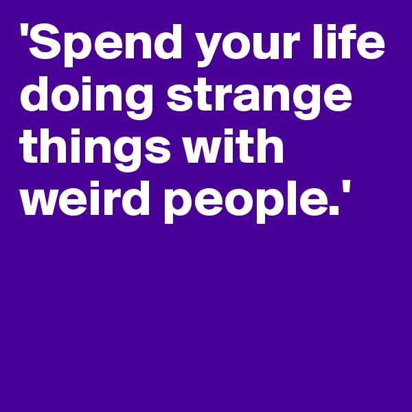 'Spend your life doing strange things with weird people.'


