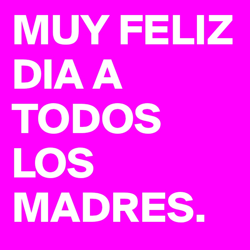 MUY FELIZ DIA A TODOS LOS MADRES.