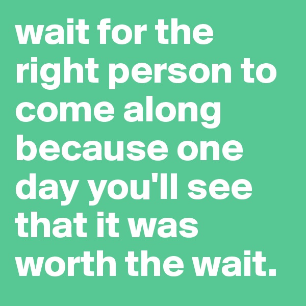 wait for the right person to come along because one day you'll see that it was worth the wait.