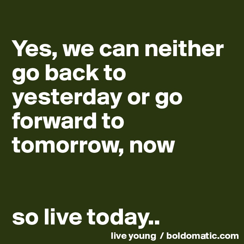
Yes, we can neither go back to yesterday or go forward to tomorrow, now


so live today..