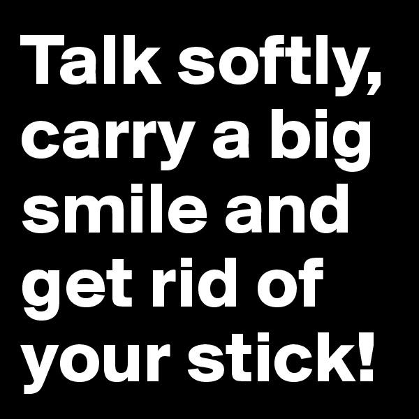 Talk softly, carry a big smile and get rid of your stick!