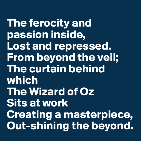 
The ferocity and passion inside,
Lost and repressed.
From beyond the veil;
The curtain behind which
The Wizard of Oz
Sits at work
Creating a masterpiece,
Out-shining the beyond.