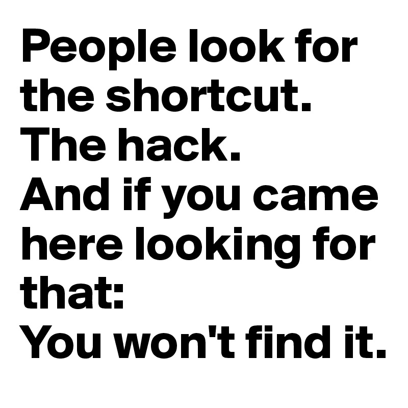 People look for the shortcut. 
The hack.
And if you came here looking for that: 
You won't find it.