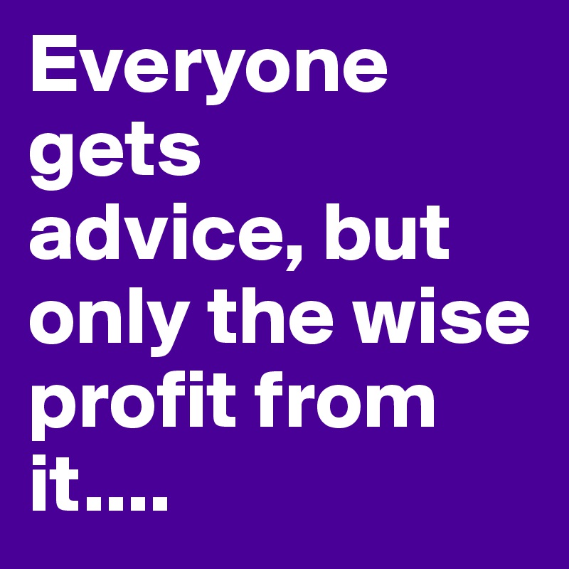 Everyone gets 
advice, but only the wise profit from it....