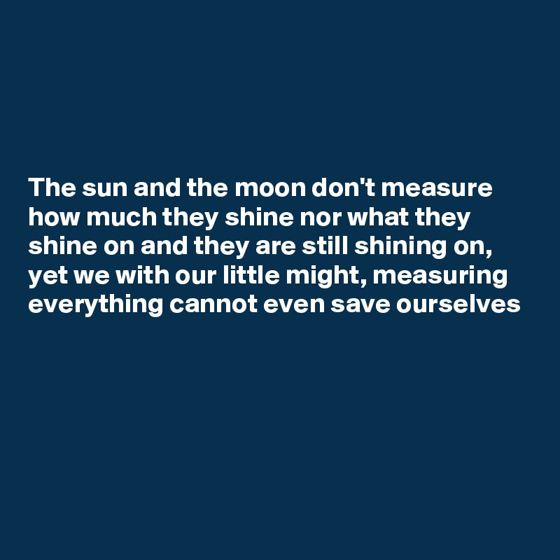 




The sun and the moon don't measure how much they shine nor what they shine on and they are still shining on, yet we with our little might, measuring everything cannot even save ourselves






