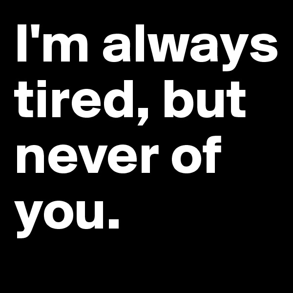 I'm always tired, but never of you. 