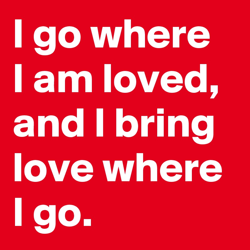 I go where I am loved,
and I bring love where I go.