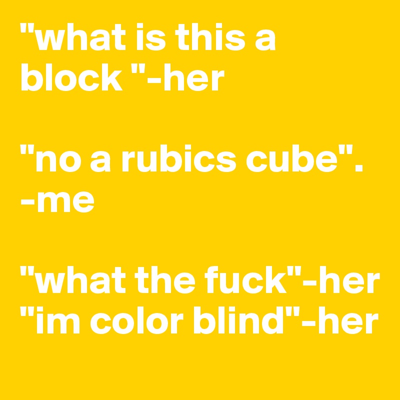 "what is this a block "-her

"no a rubics cube".  -me

"what the fuck"-her
"im color blind"-her