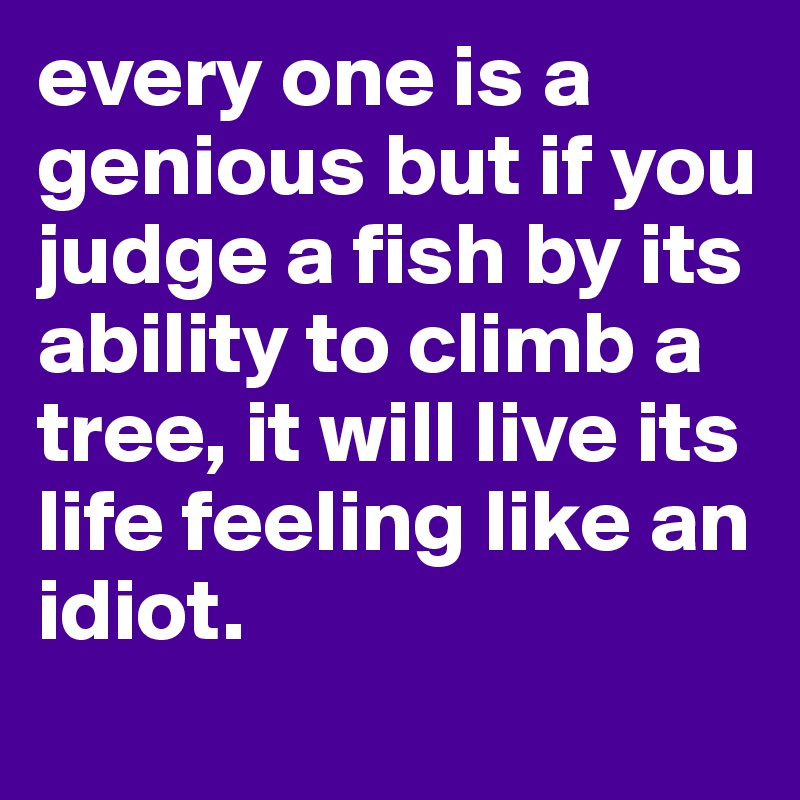 every one is a genious but if you judge a fish by its ability to climb a tree, it will live its life feeling like an idiot.
