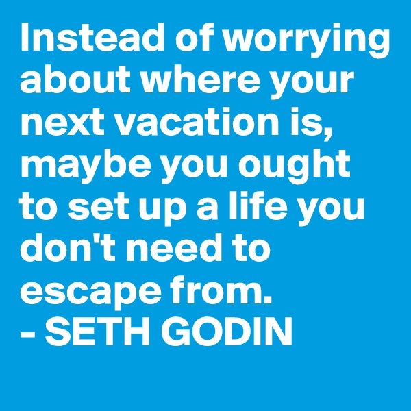 Instead of worrying about where your next vacation is, maybe you ought to set up a life you don't need to escape from.
- SETH GODIN