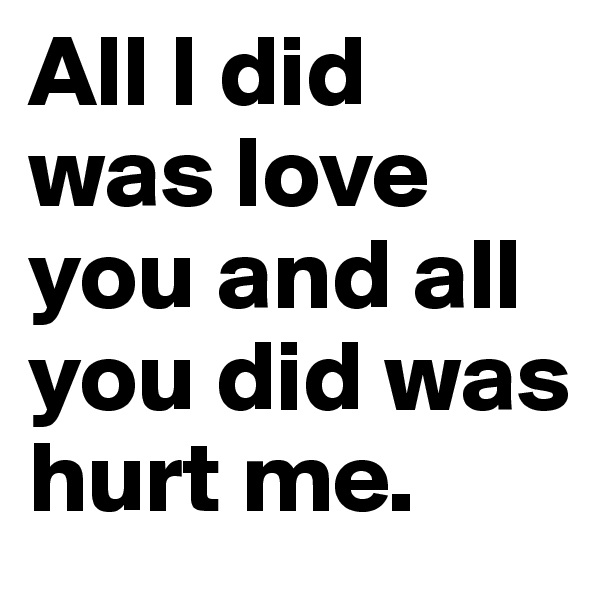 All I did was love you and all you did was hurt me.