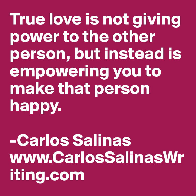 True love is not giving power to the other person, but instead is empowering you to make that person happy.

-Carlos Salinas
www.CarlosSalinasWriting.com