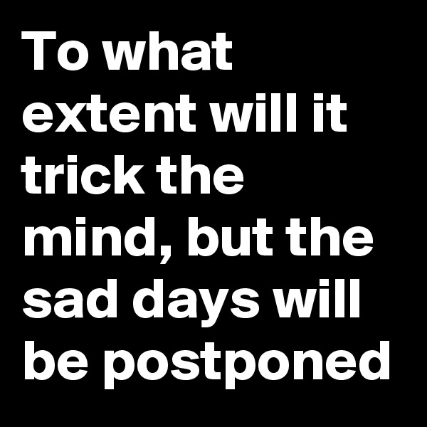 To what extent will it trick the mind, but the sad days will be postponed
