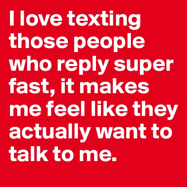 I love texting those people who reply super fast, it makes me feel like they actually want to talk to me. 