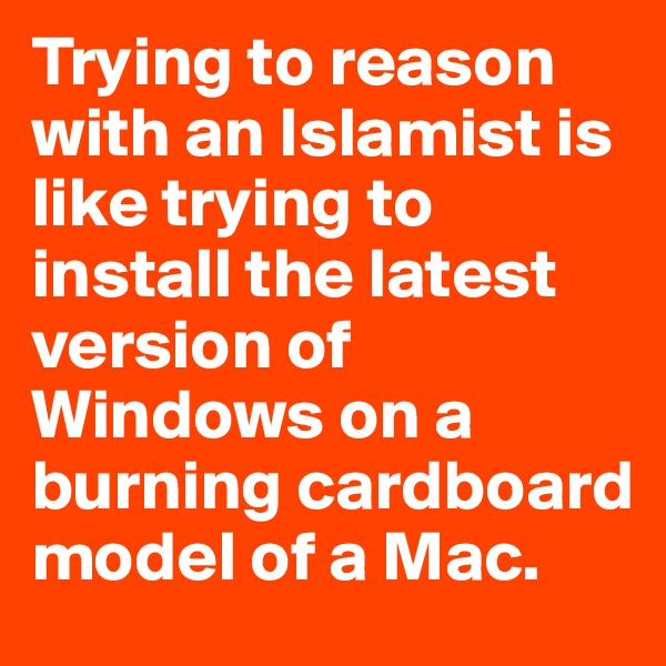 Trying to reason with an Islamist is like trying to install the latest version of Windows on a burning cardboard model of a Mac.
