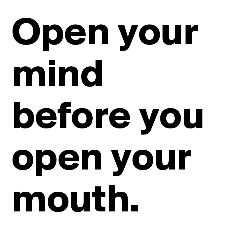 Open your mind before you open your mouth.