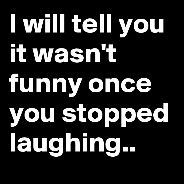 I will tell you it wasn't funny once you stopped laughing..