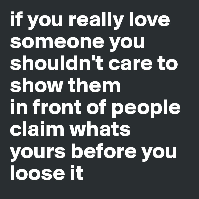 if you really love someone you shouldn't care to show them
in front of people claim whats yours before you loose it 